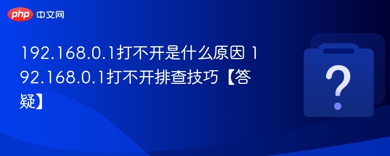 192.168.0.1打不开是什么原因 192.168.0.1打不开排查技巧【答疑】